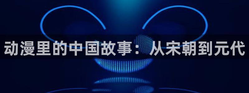里番acg动漫：动漫里的中国故事：从宋朝到元代